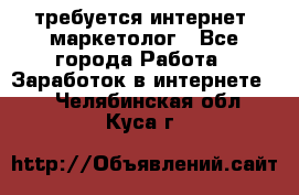 требуется интернет- маркетолог - Все города Работа » Заработок в интернете   . Челябинская обл.,Куса г.